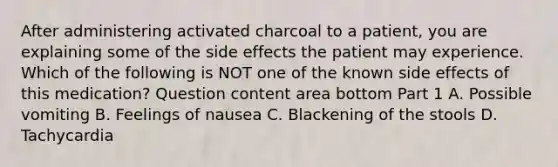 After administering activated charcoal to a​ patient, you are explaining some of the side effects the patient may experience. Which of the following is NOT one of the known side effects of this​ medication? Question content area bottom Part 1 A. Possible vomiting B. Feelings of nausea C. Blackening of the stools D. Tachycardia