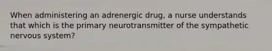 When administering an adrenergic drug, a nurse understands that which is the primary neurotransmitter of the sympathetic nervous system?