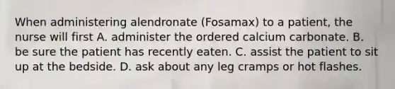 When administering alendronate (Fosamax) to a patient, the nurse will first A. administer the ordered calcium carbonate. B. be sure the patient has recently eaten. C. assist the patient to sit up at the bedside. D. ask about any leg cramps or hot flashes.