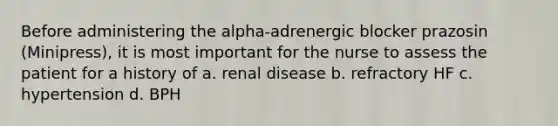 Before administering the alpha-adrenergic blocker prazosin (Minipress), it is most important for the nurse to assess the patient for a history of a. renal disease b. refractory HF c. hypertension d. BPH