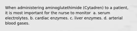 When administering aminoglutethimide (Cytadren) to a patient, it is most important for the nurse to monitor​ ​ a. serum electrolytes.​ b. cardiac enzymes.​ c. liver enzymes.​ d. arterial blood gases.