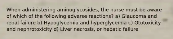 When administering aminoglycosides, the nurse must be aware of which of the following adverse reactions? a) Glaucoma and renal failure b) Hypoglycemia and hyperglycemia c) Ototoxicity and nephrotoxicity d) Liver necrosis, or hepatic failure