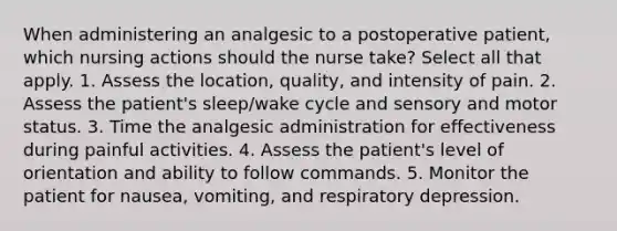 When administering an analgesic to a postoperative patient, which nursing actions should the nurse take? Select all that apply. 1. Assess the location, quality, and intensity of pain. 2. Assess the patient's sleep/wake cycle and sensory and motor status. 3. Time the analgesic administration for effectiveness during painful activities. 4. Assess the patient's level of orientation and ability to follow commands. 5. Monitor the patient for nausea, vomiting, and respiratory depression.