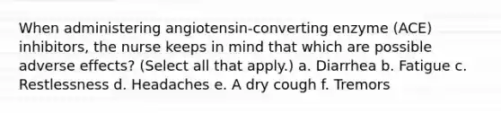 When administering angiotensin-converting enzyme (ACE) inhibitors, the nurse keeps in mind that which are possible adverse effects? (Select all that apply.) a. Diarrhea b. Fatigue c. Restlessness d. Headaches e. A dry cough f. Tremors