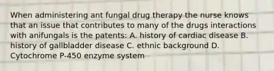 When administering ant fungal drug therapy the nurse knows that an issue that contributes to many of the drugs interactions with anifungals is the patents: A. history of cardiac disease B. history of gallbladder disease C. ethnic background D. Cytochrome P-450 enzyme system