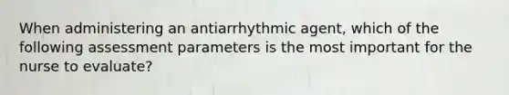 When administering an antiarrhythmic agent, which of the following assessment parameters is the most important for the nurse to evaluate?