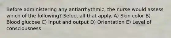 Before administering any antiarrhythmic, the nurse would assess which of the following? Select all that apply. A) Skin color B) Blood glucose C) Input and output D) Orientation E) Level of consciousness