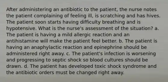 After administering an antibiotic to the patient, the nurse notes the patient complaining of feeling ill, is scratching and has hives. The patient soon starts having difficulty breathing and is hypotensive. What is the nurse's assessment of the situation? a. The patient is having a mild allergic reaction and an antihistamine will make the patient feel better. b. The patient is having an anaphylactic reaction and epinephrine should be administered right away. c. The patient's infection is worsening and progressing to septic shock so blood cultures should be drawn. d. The patient has developed toxic shock syndrome and the antibiotic orders must be changed right away.