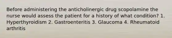 Before administering the anticholinergic drug scopolamine the nurse would assess the patient for a history of what condition? 1. Hyperthyroidism 2. Gastroenteritis 3. Glaucoma 4. Rheumatoid arthritis