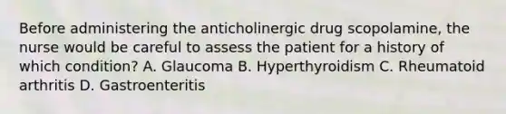 Before administering the anticholinergic drug scopolamine, the nurse would be careful to assess the patient for a history of which condition? A. Glaucoma B. Hyperthyroidism C. Rheumatoid arthritis D. Gastroenteritis