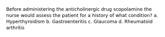 Before administering the anticholinergic drug scopolamine the nurse would assess the patient for a history of what condition? a. Hyperthyroidism b. Gastroenteritis c. Glaucoma d. Rheumatoid arthritis