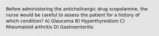 Before administering the anticholinergic drug scopolamine, the nurse would be careful to assess the patient for a history of which condition? A) Glaucoma B) Hyperthyroidism C) Rheumatoid arthritis D) Gastroenteritis