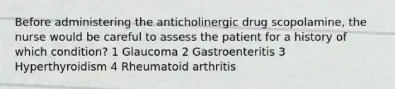 Before administering the anticholinergic drug scopolamine, the nurse would be careful to assess the patient for a history of which condition? 1 Glaucoma 2 Gastroenteritis 3 Hyperthyroidism 4 Rheumatoid arthritis