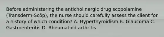 Before administering the anticholinergic drug scopolamine (Transderm-Scōp), the nurse should carefully assess the client for a history of which condition? A. Hyperthyroidism B. Glaucoma C. Gastroenteritis D. Rheumatoid arthritis