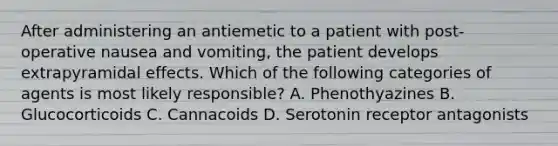 After administering an antiemetic to a patient with post-operative nausea and vomiting, the patient develops extrapyramidal effects. Which of the following categories of agents is most likely responsible? A. Phenothyazines B. Glucocorticoids C. Cannacoids D. Serotonin receptor antagonists