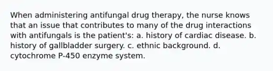 When administering antifungal drug therapy, the nurse knows that an issue that contributes to many of the drug interactions with antifungals is the patient's: a. history of cardiac disease. b. history of gallbladder surgery. c. ethnic background. d. cytochrome P-450 enzyme system.