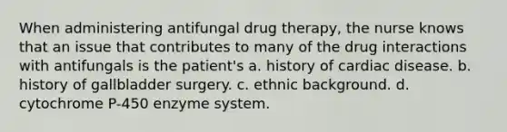 When administering antifungal drug therapy, the nurse knows that an issue that contributes to many of the drug interactions with antifungals is the patient's a. history of cardiac disease. b. history of gallbladder surgery. c. ethnic background. d. cytochrome P-450 enzyme system.