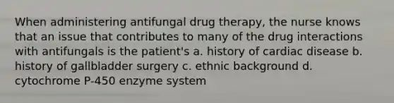 When administering antifungal drug therapy, the nurse knows that an issue that contributes to many of the drug interactions with antifungals is the patient's a. history of cardiac disease b. history of gallbladder surgery c. ethnic background d. cytochrome P-450 enzyme system