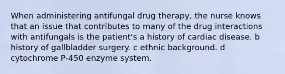 When administering antifungal drug therapy, the nurse knows that an issue that contributes to many of the drug interactions with antifungals is the patient's a history of cardiac disease. b history of gallbladder surgery. c ethnic background. d cytochrome P-450 enzyme system.