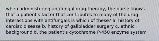 when administering antifungal drug therapy, the nurse knows that a patient's factor that contributes to many of the drug interactions with antifungals is which of these? a. history of cardiac disease b. history of gallbladder surgery c. ethnic background d. the patient's cytochrome P-450 enzyme system