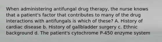 When administering antifungal drug therapy, the nurse knows that a patient's factor that contributes to many of the drug interactions with antifungals is which of these? A. History of cardiac disease b. History of gallbladder surgery c. Ethnic background d. The patient's cytochrome P-450 enzyme system