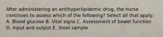 After administering an antihyperlipidemic drug, the nurse continues to assess which of the following? Select all that apply. A. Blood glucose B. Vital signs C. Assessment of bowel function D. Input and output E. Stool sample