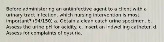 Before administering an antiinfective agent to a client with a urinary tract infection, which nursing intervention is most important? (94/150) a. Obtain a clean catch urine specimen. b. Assess the urine pH for acidity. c. Insert an indwelling catheter. d. Assess for complaints of dysuria.