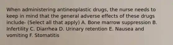 When administering antineoplastic drugs, the nurse needs to keep in mind that the general adverse effects of these drugs include- (Select all that apply) A. Bone marrow suppression B. Infertility C. Diarrhea D. Urinary retention E. Nausea and vomiting F. Stomatitis