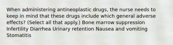 When administering antineoplastic drugs, the nurse needs to keep in mind that these drugs include which general adverse effects? (Select all that apply.) Bone marrow suppression Infertility Diarrhea Urinary retention Nausea and vomiting Stomatitis