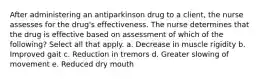 After administering an antiparkinson drug to a client, the nurse assesses for the drug's effectiveness. The nurse determines that the drug is effective based on assessment of which of the following? Select all that apply. a. Decrease in muscle rigidity b. Improved gait c. Reduction in tremors d. Greater slowing of movement e. Reduced dry mouth