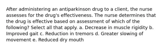 After administering an antiparkinson drug to a client, the nurse assesses for the drug's effectiveness. The nurse determines that the drug is effective based on assessment of which of the following? Select all that apply. a. Decrease in muscle rigidity b. Improved gait c. Reduction in tremors d. Greater slowing of movement e. Reduced dry mouth