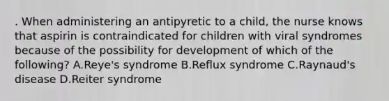 . When administering an antipyretic to a child, the nurse knows that aspirin is contraindicated for children with viral syndromes because of the possibility for development of which of the following? A.Reye's syndrome B.Reflux syndrome C.Raynaud's disease D.Reiter syndrome