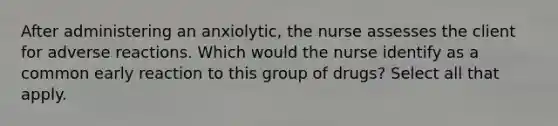 After administering an anxiolytic, the nurse assesses the client for adverse reactions. Which would the nurse identify as a common early reaction to this group of drugs? Select all that apply.