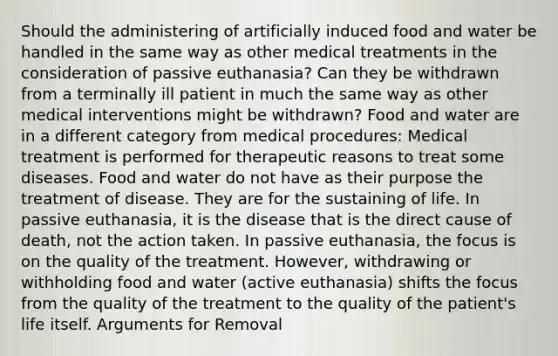 Should the administering of artificially induced food and water be handled in the same way as other medical treatments in the consideration of passive euthanasia? Can they be withdrawn from a terminally ill patient in much the same way as other medical interventions might be withdrawn? Food and water are in a different category from medical procedures: Medical treatment is performed for therapeutic reasons to treat some diseases. Food and water do not have as their purpose the treatment of disease. They are for the sustaining of life. In passive euthanasia, it is the disease that is the direct cause of death, not the action taken. In passive euthanasia, the focus is on the quality of the treatment. However, withdrawing or withholding food and water (active euthanasia) shifts the focus from the quality of the treatment to the quality of the patient's life itself. Arguments for Removal