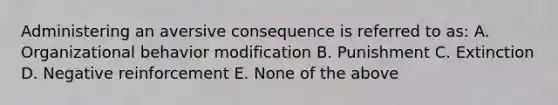 Administering an aversive consequence is referred to as: A. Organizational behavior modification B. Punishment C. Extinction D. Negative reinforcement E. None of the above