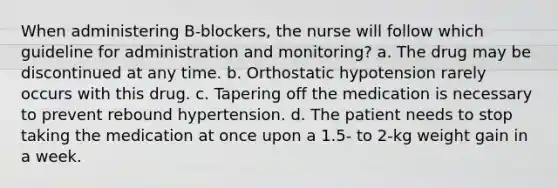 When administering B-blockers, the nurse will follow which guideline for administration and monitoring? a. The drug may be discontinued at any time. b. Orthostatic hypotension rarely occurs with this drug. c. Tapering off the medication is necessary to prevent rebound hypertension. d. The patient needs to stop taking the medication at once upon a 1.5- to 2-kg weight gain in a week.