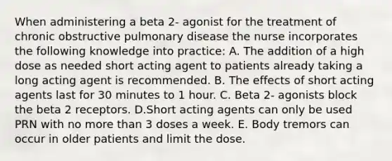 When administering a beta 2- agonist for the treatment of chronic obstructive pulmonary disease the nurse incorporates the following knowledge into practice: A. The addition of a high dose as needed short acting agent to patients already taking a long acting agent is recommended. B. The effects of short acting agents last for 30 minutes to 1 hour. C. Beta 2- agonists block the beta 2 receptors. D.Short acting agents can only be used PRN with no more than 3 doses a week. E. Body tremors can occur in older patients and limit the dose.