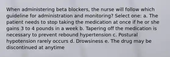 When administering beta blockers, the nurse will follow which guideline for administration and monitoring? Select one: a. The patient needs to stop taking the medication at once if he or she gains 3 to 4 pounds in a week b. Tapering off the medication is necessary to prevent rebound hypertension c. Postural hypotension rarely occurs d. Drowsiness e. The drug may be discontinued at anytime