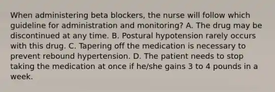 When administering beta blockers, the nurse will follow which guideline for administration and monitoring? A. The drug may be discontinued at any time. B. Postural hypotension rarely occurs with this drug. C. Tapering off the medication is necessary to prevent rebound hypertension. D. The patient needs to stop taking the medication at once if he/she gains 3 to 4 pounds in a week.