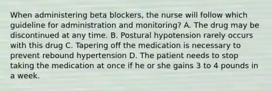 When administering beta blockers, the nurse will follow which guideline for administration and monitoring? A. The drug may be discontinued at any time. B. Postural hypotension rarely occurs with this drug C. Tapering off the medication is necessary to prevent rebound hypertension D. The patient needs to stop taking the medication at once if he or she gains 3 to 4 pounds in a week.