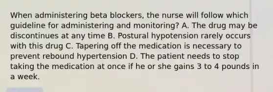 When administering beta blockers, the nurse will follow which guideline for administering and monitoring? A. The drug may be discontinues at any time B. Postural hypotension rarely occurs with this drug C. Tapering off the medication is necessary to prevent rebound hypertension D. The patient needs to stop taking the medication at once if he or she gains 3 to 4 pounds in a week.