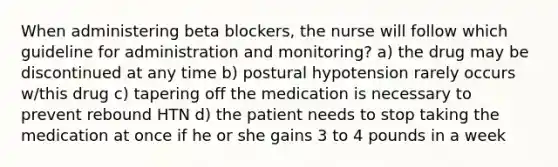 When administering beta blockers, the nurse will follow which guideline for administration and monitoring? a) the drug may be discontinued at any time b) postural hypotension rarely occurs w/this drug c) tapering off the medication is necessary to prevent rebound HTN d) the patient needs to stop taking the medication at once if he or she gains 3 to 4 pounds in a week