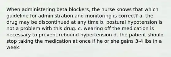 When administering beta blockers, the nurse knows that which guideline for administration and monitoring is correct? a. the drug may be discontinued at any time b. postural hypotension is not a problem with this drug. c. wearing off the medication is necessary to prevent rebound hypertension d. the patient should stop taking the medication at once if he or she gains 3-4 lbs in a week.