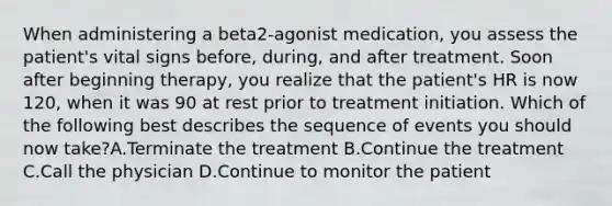 When administering a beta2-agonist medication, you assess the patient's vital signs before, during, and after treatment. Soon after beginning therapy, you realize that the patient's HR is now 120, when it was 90 at rest prior to treatment initiation. Which of the following best describes the sequence of events you should now take?A.Terminate the treatment B.Continue the treatment C.Call the physician D.Continue to monitor the patient