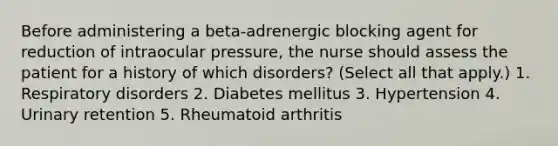 Before administering a beta-adrenergic blocking agent for reduction of intraocular pressure, the nurse should assess the patient for a history of which disorders? (Select all that apply.) 1. Respiratory disorders 2. Diabetes mellitus 3. Hypertension 4. Urinary retention 5. Rheumatoid arthritis