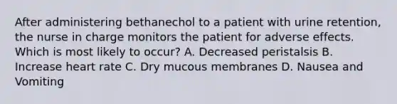 After administering bethanechol to a patient with urine retention, the nurse in charge monitors the patient for adverse effects. Which is most likely to occur? A. Decreased peristalsis B. Increase heart rate C. Dry mucous membranes D. Nausea and Vomiting