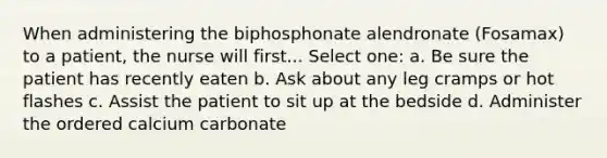 When administering the biphosphonate alendronate (Fosamax) to a patient, the nurse will first... Select one: a. Be sure the patient has recently eaten b. Ask about any leg cramps or hot flashes c. Assist the patient to sit up at the bedside d. Administer the ordered calcium carbonate