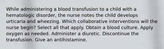 While administering a blood transfusion to a child with a hematologic disorder, the nurse notes the child develops urticaria and wheezing. Which collaborative interventions will the nurse begin? Select all that apply. Obtain a blood culture. Apply oxygen as needed. Administer a diuretic. Discontinue the transfusion. Give an antihistamine.