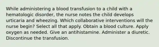 While administering a blood transfusion to a child with a hematologic disorder, the nurse notes the child develops urticaria and wheezing. Which collaborative interventions will the nurse begin? Select all that apply. Obtain a blood culture. Apply oxygen as needed. Give an antihistamine. Administer a diuretic. Discontinue the transfusion.