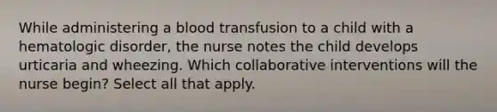 While administering a blood transfusion to a child with a hematologic disorder, the nurse notes the child develops urticaria and wheezing. Which collaborative interventions will the nurse begin? Select all that apply.